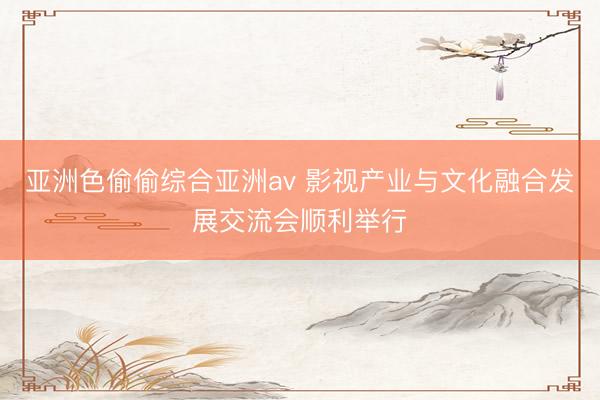 亚洲色偷偷综合亚洲av 影视产业与文化融合发展交流会顺利举行