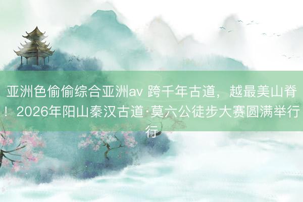 亚洲色偷偷综合亚洲av 跨千年古道，越最美山脊！2026年阳山秦汉古道·莫六公徒步大赛圆满举行