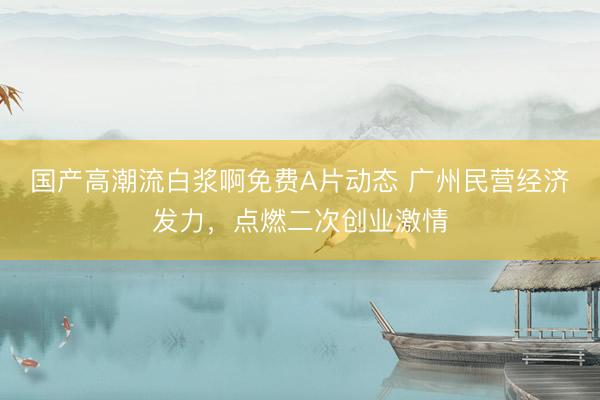 国产高潮流白浆啊免费A片动态 广州民营经济发力，点燃二次创业激情