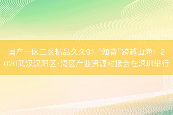 国产一区二区精品久久91 “知音”跨越山海：2026武汉汉阳区·湾区产业资源对接会在深圳举行