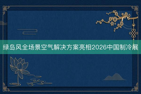 绿岛风全场景空气解决方案亮相2026中国制冷展