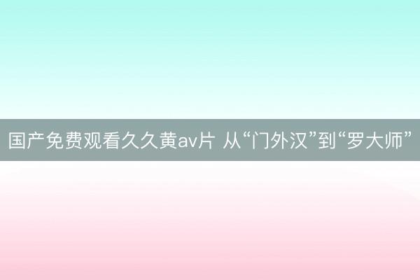 国产免费观看久久黄av片 从“门外汉”到“罗大师”