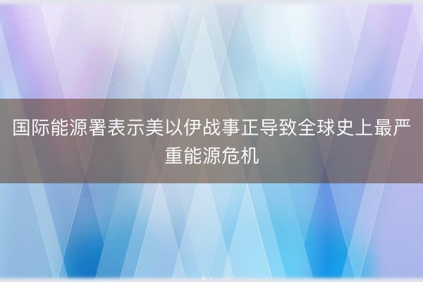 国际能源署表示美以伊战事正导致全球史上最严重能源危机