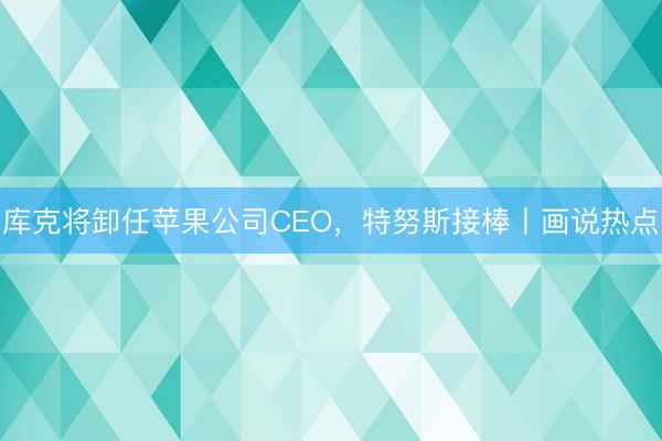 库克将卸任苹果公司CEO，特努斯接棒丨画说热点