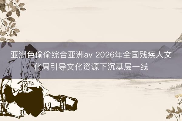 亚洲色偷偷综合亚洲av 2026年全国残疾人文化周引导文化资源下沉基层一线
