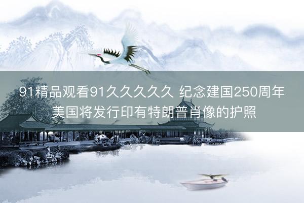 91精品观看91久久久久久 纪念建国250周年 美国将发行印有特朗普肖像的护照