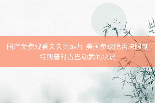 国产免费观看久久黄av片 美国参议院否决限制特朗普对古巴动武的决议
