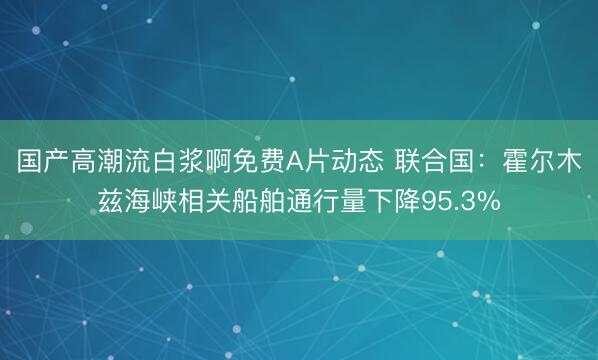 国产高潮流白浆啊免费A片动态 联合国：霍尔木兹海峡相关船舶通行量下降95.3%