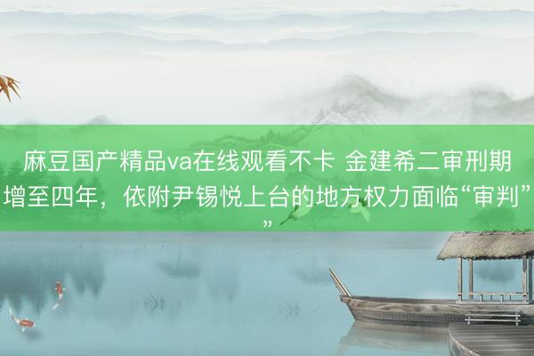 麻豆国产精品va在线观看不卡 金建希二审刑期增至四年，依附尹锡悦上台的地方权力面临“审判”