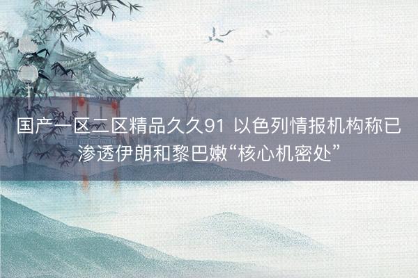 国产一区二区精品久久91 以色列情报机构称已渗透伊朗和黎巴嫩“核心机密处”