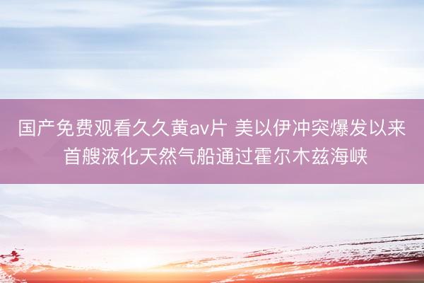国产免费观看久久黄av片 美以伊冲突爆发以来 首艘液化天然气船通过霍尔木兹海峡