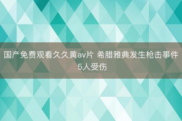 国产免费观看久久黄av片 希腊雅典发生枪击事件 5人受伤