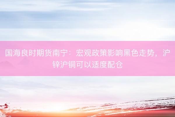 国海良时期货南宁：宏观政策影响黑色走势，沪锌沪铜可以适度配仓