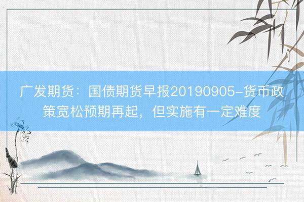 广发期货：国债期货早报20190905-货币政策宽松预期再起，但实施有一定难度