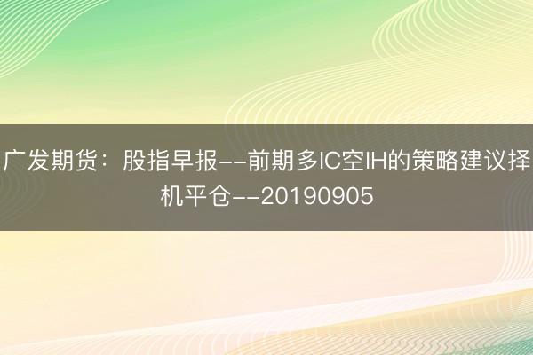 广发期货：股指早报--前期多IC空IH的策略建议择机平仓--20190905