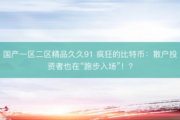 国产一区二区精品久久91 疯狂的比特币：散户投资者也在“跑步入场”！？