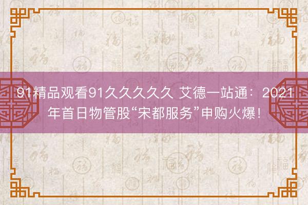 91精品观看91久久久久久 艾德一站通：2021年首日物管股“宋都服务”申购火爆！