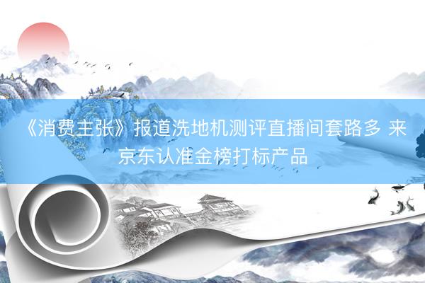 《消费主张》报道洗地机测评直播间套路多 来京东认准金榜打标产品