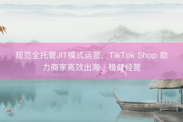 规范全托管JIT模式运营，TikTok Shop 助力商家高效出海、稳健经营