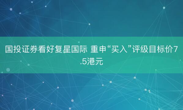 国投证券看好复星国际 重申“买入”评级目标价7.5港元