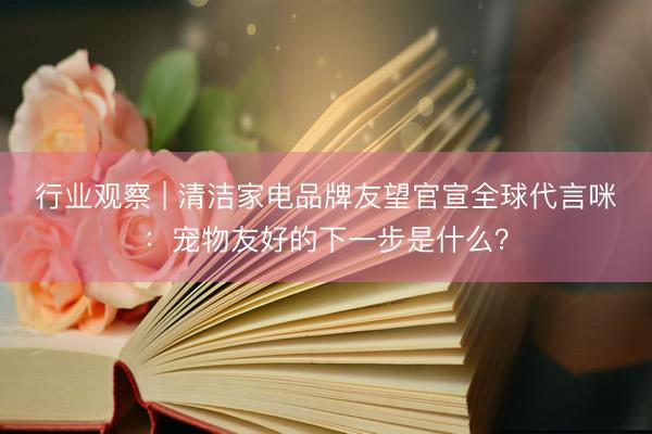 行业观察 | 清洁家电品牌友望官宣全球代言咪：宠物友好的下一步是什么？