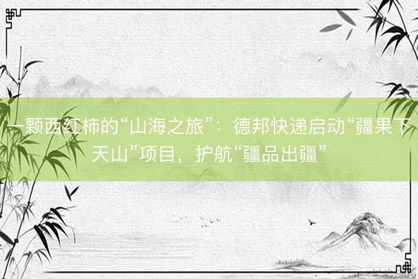 一颗西红柿的“山海之旅”：德邦快递启动“疆果下天山”项目，护航“疆品出疆”