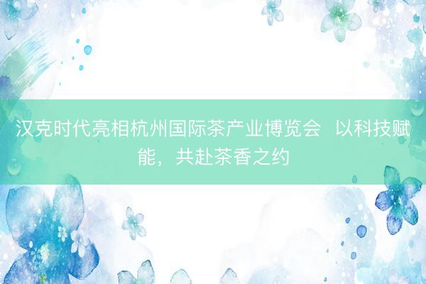 汉克时代亮相杭州国际茶产业博览会  以科技赋能，共赴茶香之约
