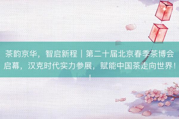 茶韵京华，智启新程｜第二十届北京春季茶博会启幕，汉克时代实力参展，赋能中国茶走向世界！
