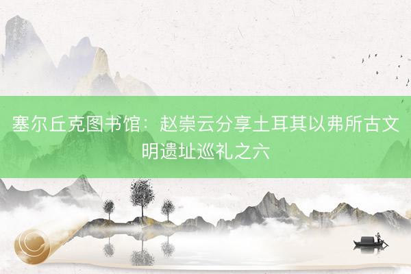 塞尔丘克图书馆：赵崇云分享土耳其以弗所古文明遗址巡礼之六
