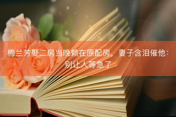 梅兰芳娶二房当晚赖在原配房，妻子含泪催他：别让人等急了