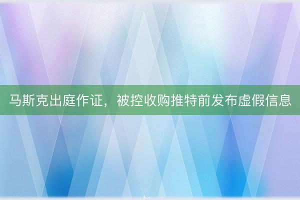 马斯克出庭作证，被控收购推特前发布虚假信息