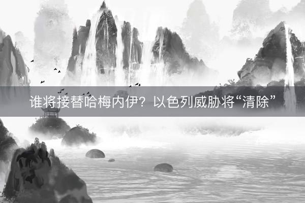 谁将接替哈梅内伊？以色列威胁将“清除”