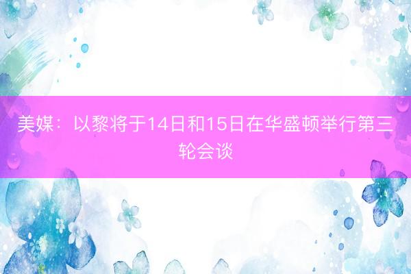 美媒:以黎将于14日和15日在华盛顿举行第三轮会谈