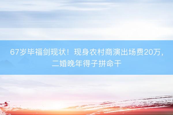 67岁毕福剑现状！现身农村商演出场费20万，二婚晚年得子拼命干