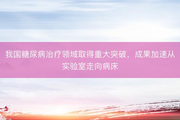 我国糖尿病治疗领域取得重大突破，成果加速从实验室走向病床