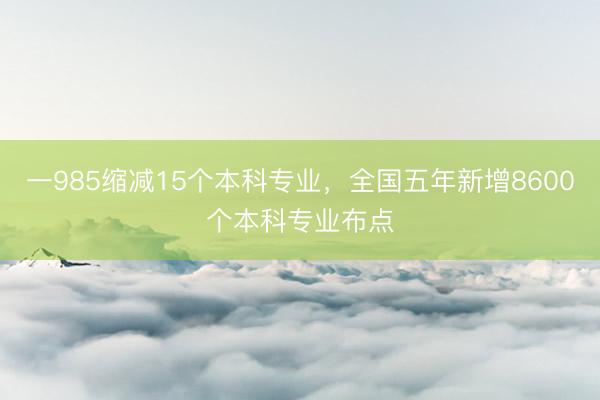 一985缩减15个本科专业，全国五年新增8600个本科专业布点