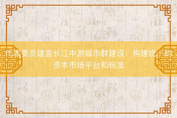 代表委员建言长江中游城市群建设：构建统一的资本市场平台和标准