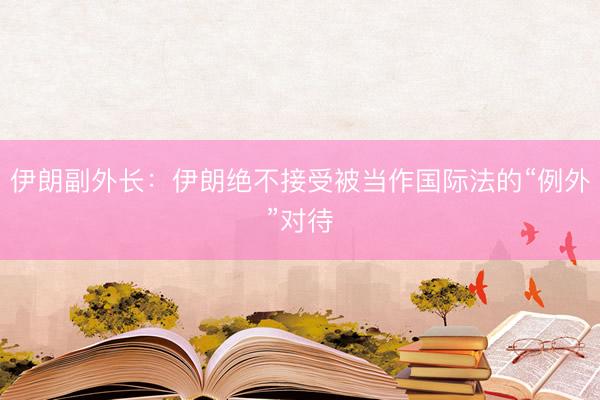 伊朗副外长：伊朗绝不接受被当作国际法的“例外”对待