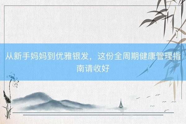 从新手妈妈到优雅银发，这份全周期健康管理指南请收好