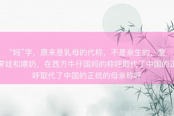 “妈”字，原来是乳母的代称，不是亲生的，整天像马一样的带娃和喂奶，在西方牛仔国妈的称呼取代了中国的正统的母亲称呼