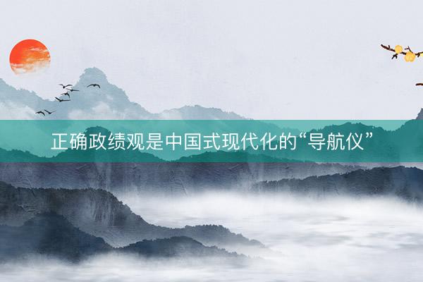 正确政绩观是中国式现代化的“导航仪”