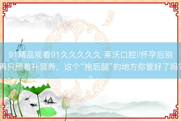 91精品观看91久久久久久 莱沃口腔‖怀孕后别再只顾着补营养，这个“拖后腿”的地方你管好了吗？