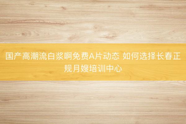 国产高潮流白浆啊免费A片动态 如何选择长春正规月嫂培训中心