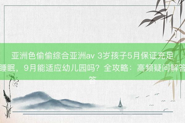 亚洲色偷偷综合亚洲av 3岁孩子5月保证充足睡眠，9月能适应幼儿园吗？全攻略：高频疑问解答