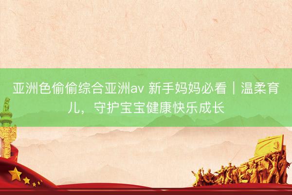 亚洲色偷偷综合亚洲av 新手妈妈必看｜温柔育儿，守护宝宝健康快乐成长