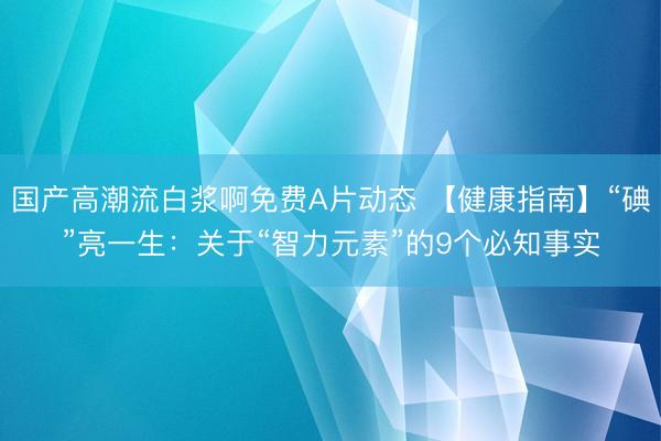 国产高潮流白浆啊免费A片动态 【健康指南】“碘”亮一生：关于“智力元素”的9个必知事实
