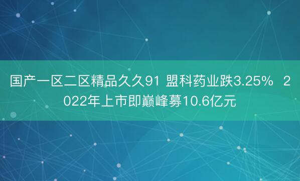 国产一区二区精品久久91 盟科药业跌3.25%  2022年上市即巅峰募10.6亿元