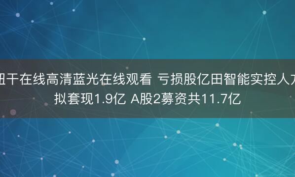 妞干在线高清蓝光在线观看 亏损股亿田智能实控人方拟套现1.9亿 A股2募资共11.7亿