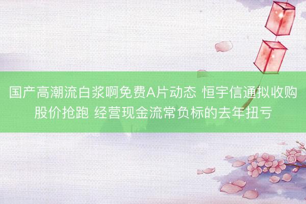 国产高潮流白浆啊免费A片动态 恒宇信通拟收购股价抢跑 经营现金流常负标的去年扭亏