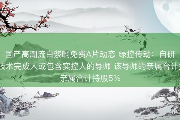 国产高潮流白浆啊免费A片动态 绿控传动：自研的核心技术完成人或包含实控人的导师 该导师的亲属合计持股5%